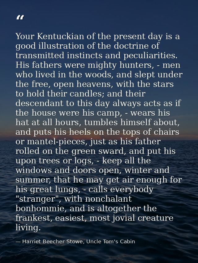 Your Kentuckian of the present day is a good illustration of the doctrine of transmitted instincts and peculiarities. Hi — Harriet Beecher Stowe, Uncle Tom's Cabin