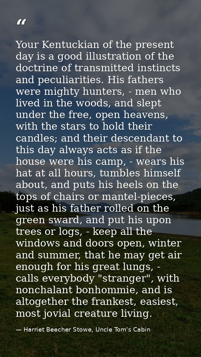 Your Kentuckian of the present day is a good illustration of the doctrine of transmitted instincts and peculiarities. Hi — Harriet Beecher Stowe, Uncle Tom's Cabin