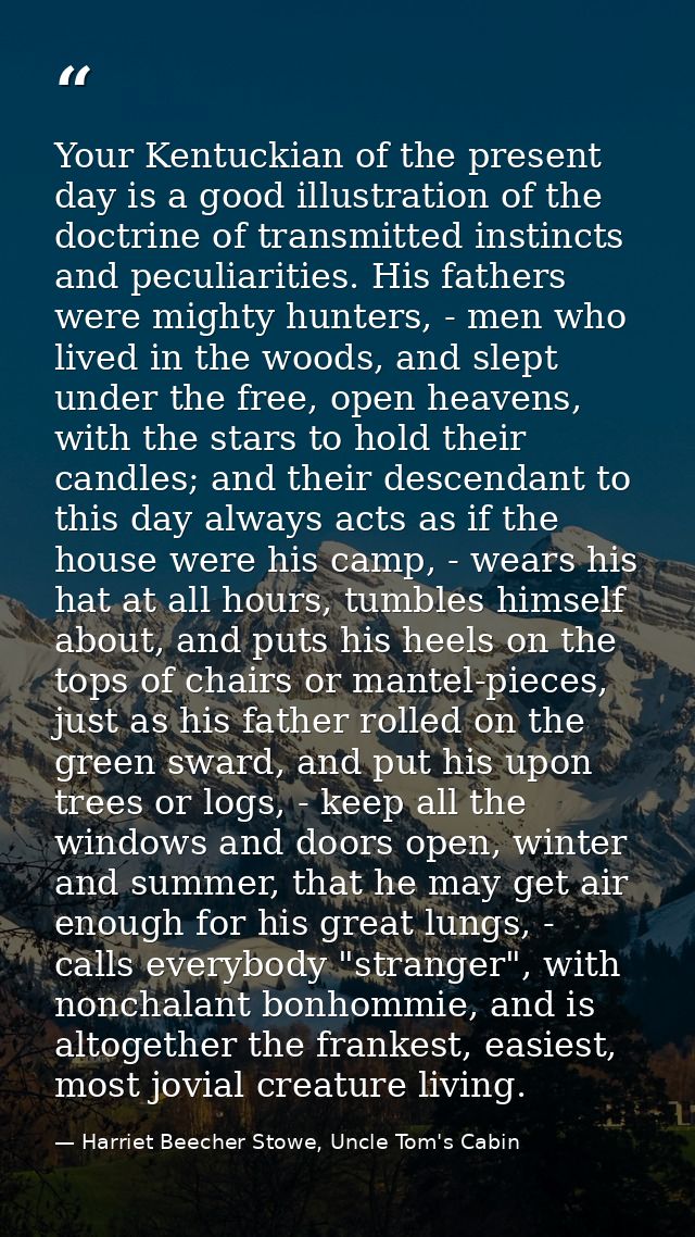 Your Kentuckian of the present day is a good illustration of the doctrine of transmitted instincts and peculiarities. Hi — Harriet Beecher Stowe, Uncle Tom's Cabin