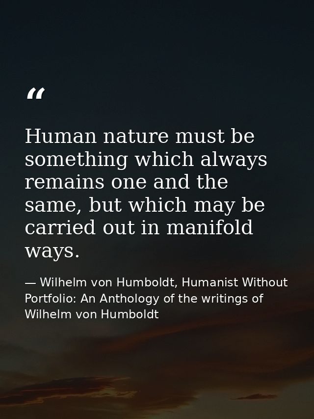 Human nature must be something which always remains one and the same, but which may be carried out in manifold ways. — Wilhelm von Humboldt, Humanist Without Portfolio: An Anthology of the writings of Wilhelm von Humboldt