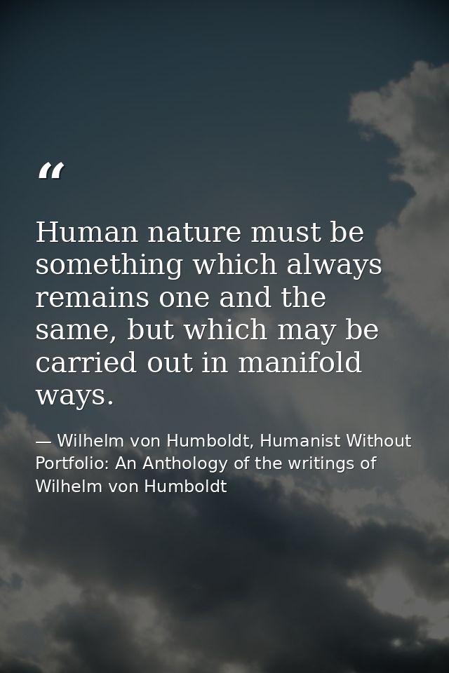 Human nature must be something which always remains one and the same, but which may be carried out in manifold ways. — Wilhelm von Humboldt, Humanist Without Portfolio: An Anthology of the writings of Wilhelm von Humboldt