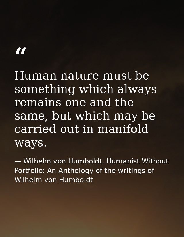 Human nature must be something which always remains one and the same, but which may be carried out in manifold ways. — Wilhelm von Humboldt, Humanist Without Portfolio: An Anthology of the writings of Wilhelm von Humboldt