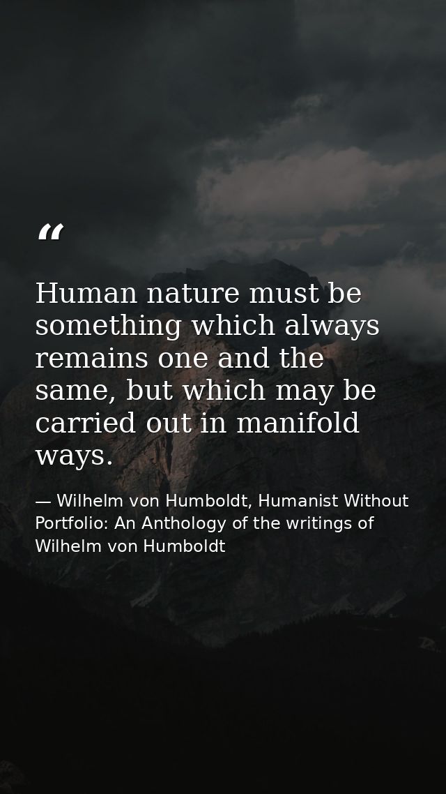 Human nature must be something which always remains one and the same, but which may be carried out in manifold ways. — Wilhelm von Humboldt, Humanist Without Portfolio: An Anthology of the writings of Wilhelm von Humboldt