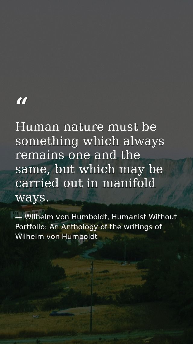 Human nature must be something which always remains one and the same, but which may be carried out in manifold ways. — Wilhelm von Humboldt, Humanist Without Portfolio: An Anthology of the writings of Wilhelm von Humboldt