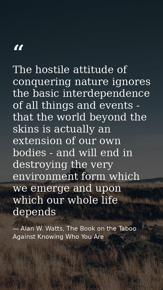 The hostile attitude of conquering nature ignores the basic interdependence of all things and events - that the world be — Alan W. Watts, The Book on the Taboo Against Knowing Who You Are