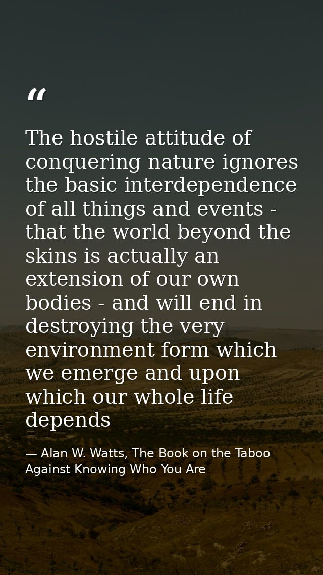 The hostile attitude of conquering nature ignores the basic interdependence of all things and events - that the world be — Alan W. Watts, The Book on the Taboo Against Knowing Who You Are