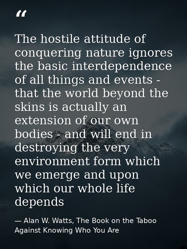 The hostile attitude of conquering nature ignores the basic interdependence of all things and events - that the world be — Alan W. Watts, The Book on the Taboo Against Knowing Who You Are