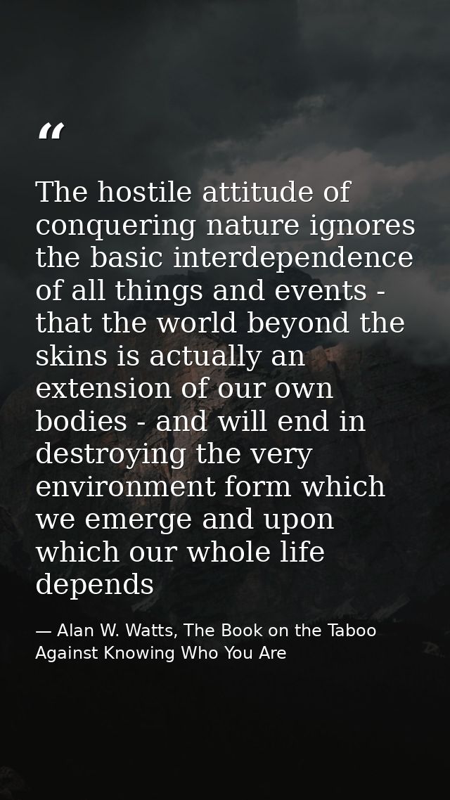 The hostile attitude of conquering nature ignores the basic interdependence of all things and events - that the world be — Alan W. Watts, The Book on the Taboo Against Knowing Who You Are