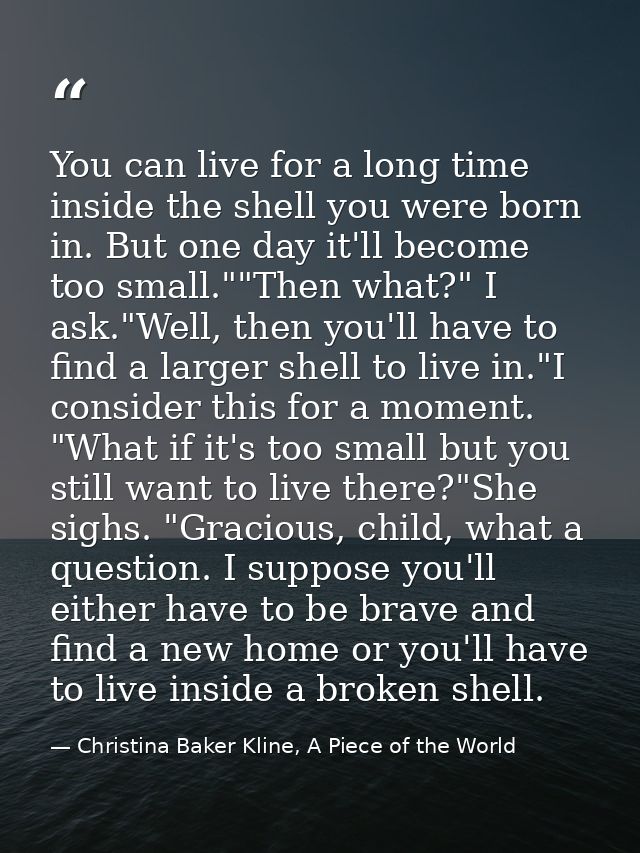 You can live for a long time inside the shell you were born in. But one day it'll become too small.""Then what?" I ask." — Christina Baker Kline, A Piece of the World