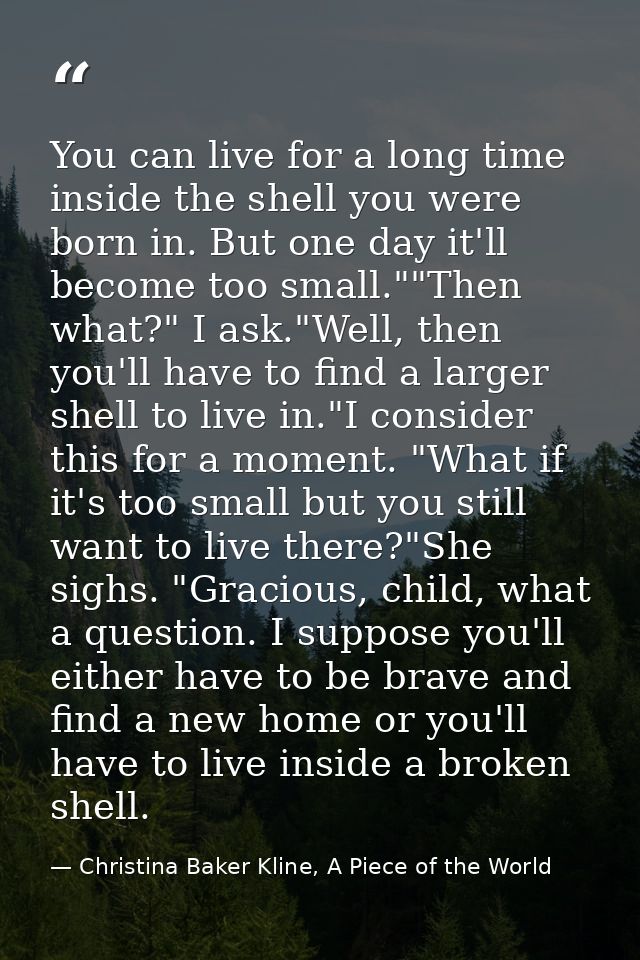 You can live for a long time inside the shell you were born in. But one day it'll become too small.""Then what?" I ask." — Christina Baker Kline, A Piece of the World