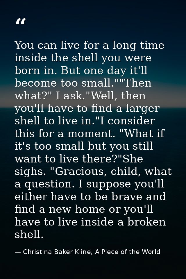 You can live for a long time inside the shell you were born in. But one day it'll become too small.""Then what?" I ask." — Christina Baker Kline, A Piece of the World