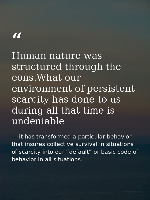 Human nature was structured through the eons.What our environment of persistent scarcity has done to us during all that  — it has transformed a particular behavior that insures collective survival in situations of scarcity into our “default” or basic code of behavior in all situations.