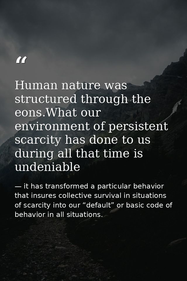 Human nature was structured through the eons.What our environment of persistent scarcity has done to us during all that  — it has transformed a particular behavior that insures collective survival in situations of scarcity into our “default” or basic code of behavior in all situations.