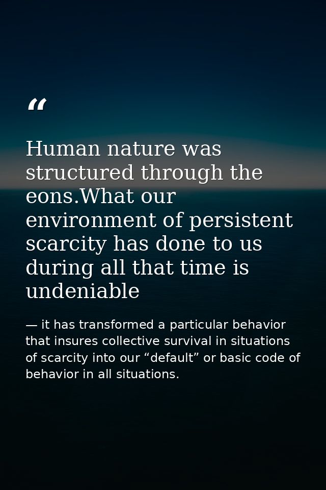 Human nature was structured through the eons.What our environment of persistent scarcity has done to us during all that  — it has transformed a particular behavior that insures collective survival in situations of scarcity into our “default” or basic code of behavior in all situations.