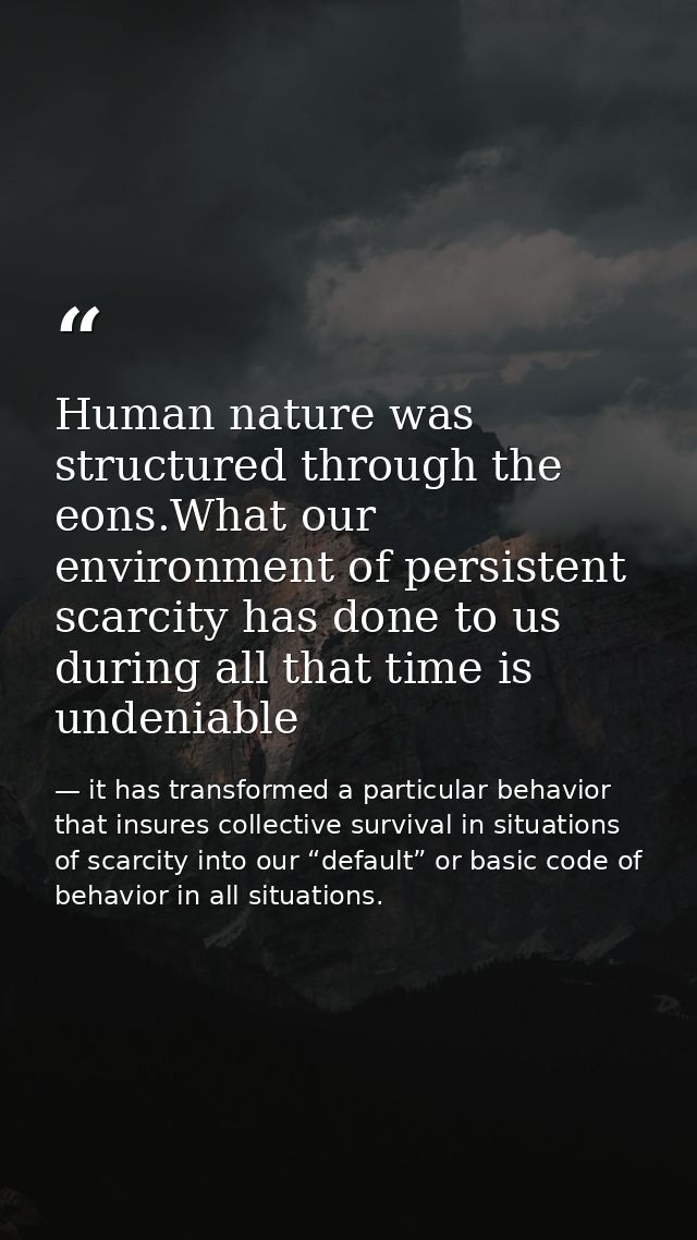 Human nature was structured through the eons.What our environment of persistent scarcity has done to us during all that  — it has transformed a particular behavior that insures collective survival in situations of scarcity into our “default” or basic code of behavior in all situations.