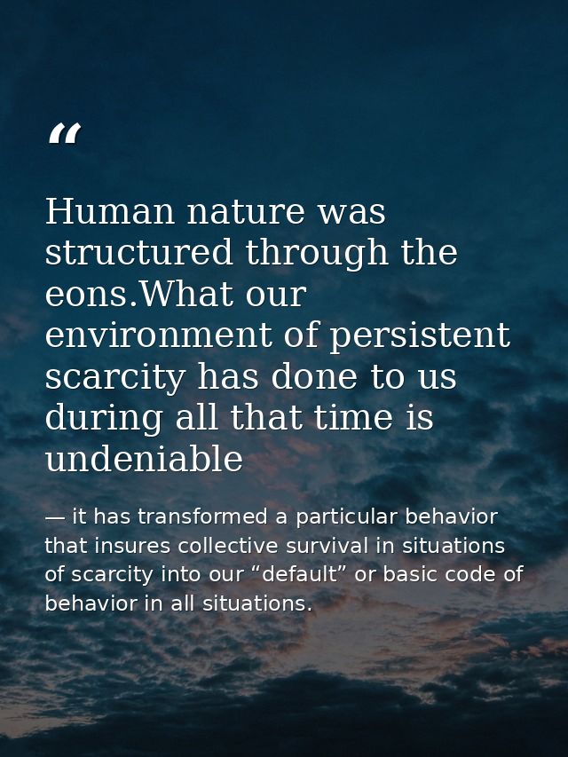 Human nature was structured through the eons.What our environment of persistent scarcity has done to us during all that  — it has transformed a particular behavior that insures collective survival in situations of scarcity into our “default” or basic code of behavior in all situations.