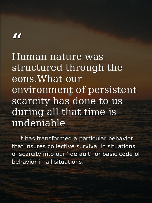 Human nature was structured through the eons.What our environment of persistent scarcity has done to us during all that  — it has transformed a particular behavior that insures collective survival in situations of scarcity into our “default” or basic code of behavior in all situations.