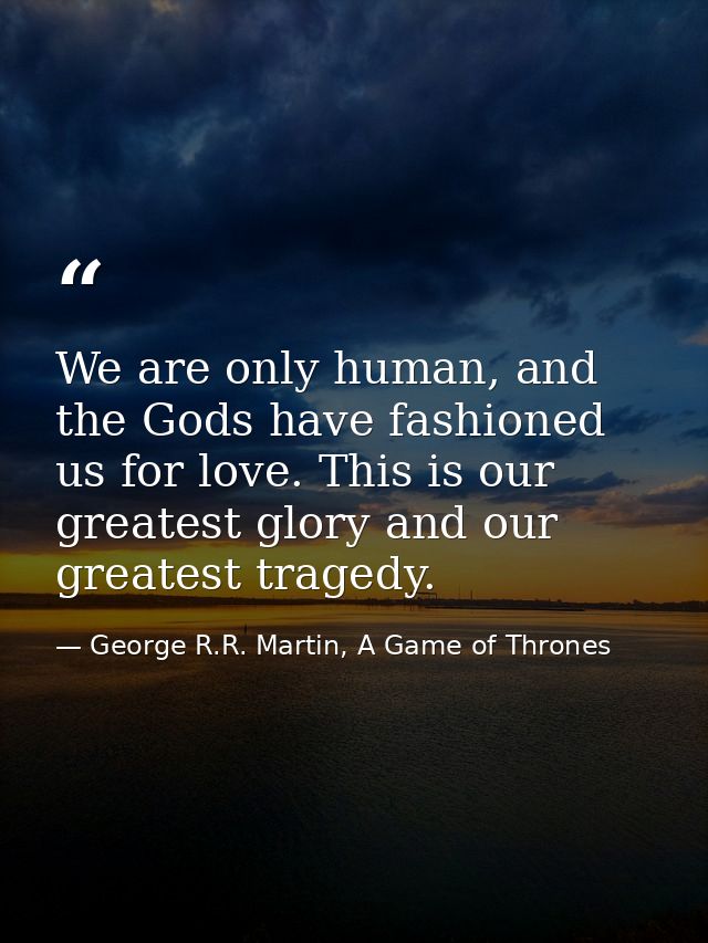 We are only human, and the Gods have fashioned us for love. This is our greatest glory and our greatest tragedy. — George R.R. Martin, A Game of Thrones
