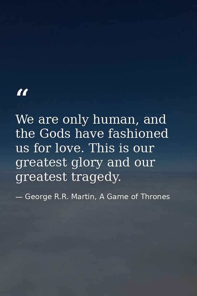We are only human, and the Gods have fashioned us for love. This is our greatest glory and our greatest tragedy. — George R.R. Martin, A Game of Thrones