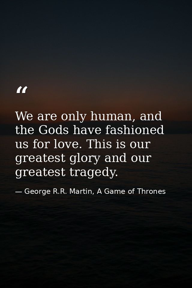 We are only human, and the Gods have fashioned us for love. This is our greatest glory and our greatest tragedy. — George R.R. Martin, A Game of Thrones