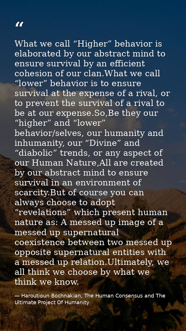 What we call “Higher” behavior is elaborated by our abstract mind to ensure survival by an efficient cohesion of our cla — Haroutioun Bochnakian, The Human Consensus and The Ultimate Project Of Humanity