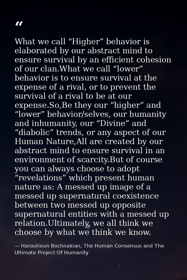 What we call “Higher” behavior is elaborated by our abstract mind to ensure survival by an efficient cohesion of our cla — Haroutioun Bochnakian, The Human Consensus and The Ultimate Project Of Humanity