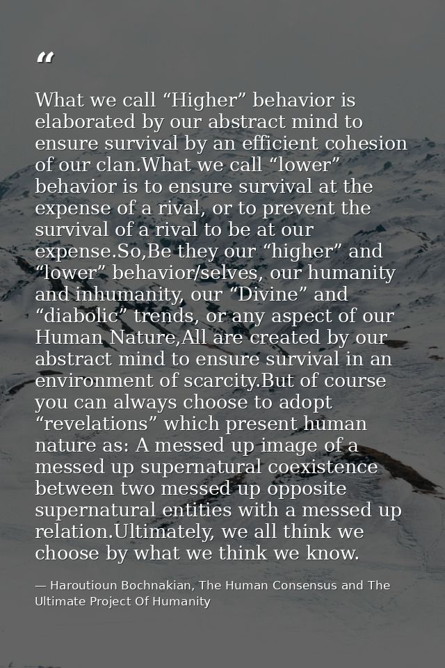 What we call “Higher” behavior is elaborated by our abstract mind to ensure survival by an efficient cohesion of our cla — Haroutioun Bochnakian, The Human Consensus and The Ultimate Project Of Humanity