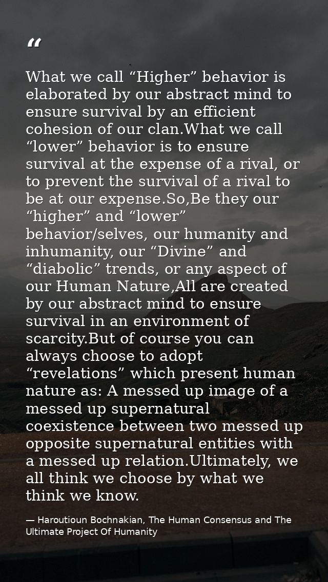 What we call “Higher” behavior is elaborated by our abstract mind to ensure survival by an efficient cohesion of our cla — Haroutioun Bochnakian, The Human Consensus and The Ultimate Project Of Humanity