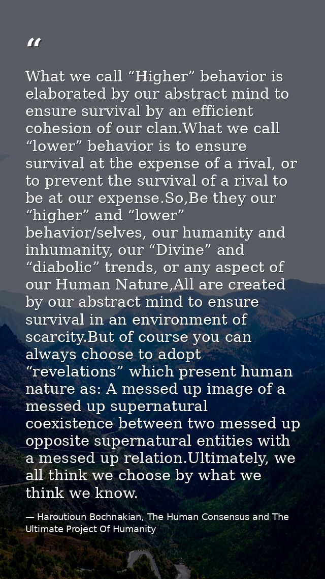 What we call “Higher” behavior is elaborated by our abstract mind to ensure survival by an efficient cohesion of our cla — Haroutioun Bochnakian, The Human Consensus and The Ultimate Project Of Humanity