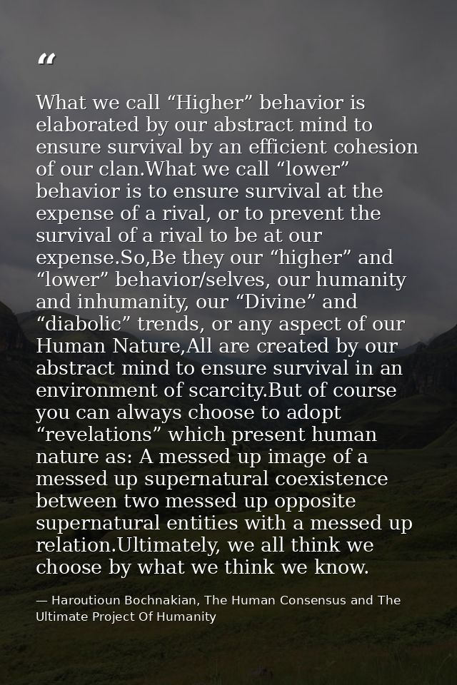 What we call “Higher” behavior is elaborated by our abstract mind to ensure survival by an efficient cohesion of our cla — Haroutioun Bochnakian, The Human Consensus and The Ultimate Project Of Humanity