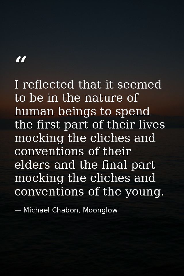 I reflected that it seemed to be in the nature of human beings to spend the first part of their lives mocking the cliche — Michael Chabon, Moonglow