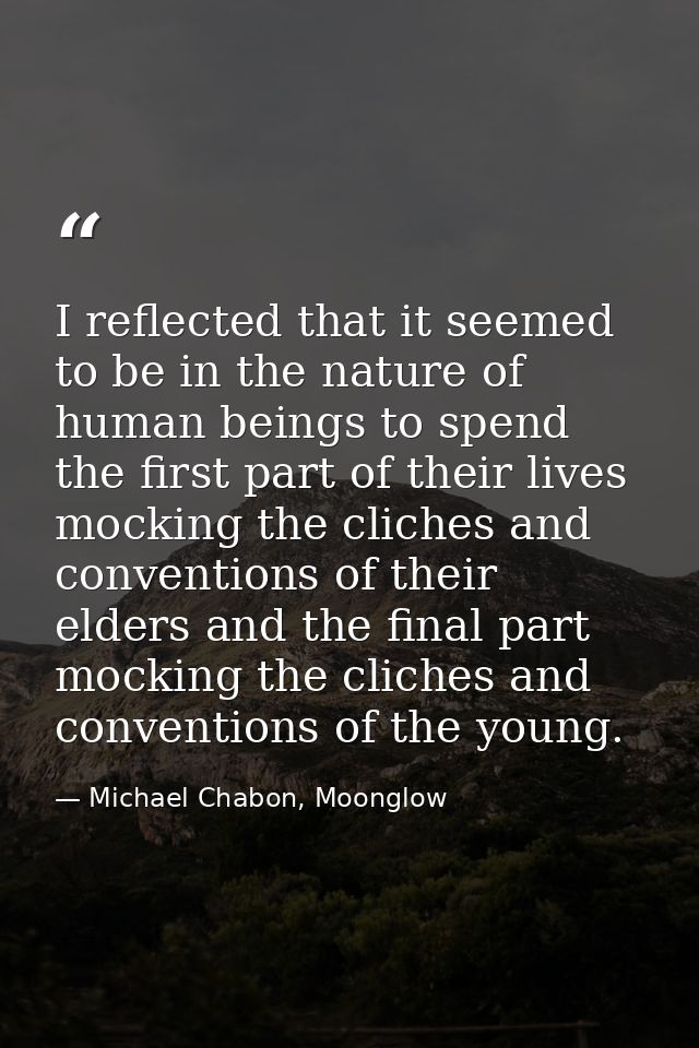 I reflected that it seemed to be in the nature of human beings to spend the first part of their lives mocking the cliche — Michael Chabon, Moonglow