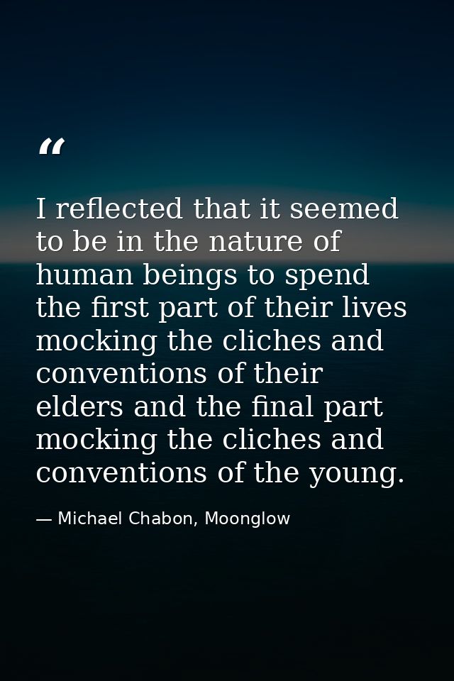 I reflected that it seemed to be in the nature of human beings to spend the first part of their lives mocking the cliche — Michael Chabon, Moonglow