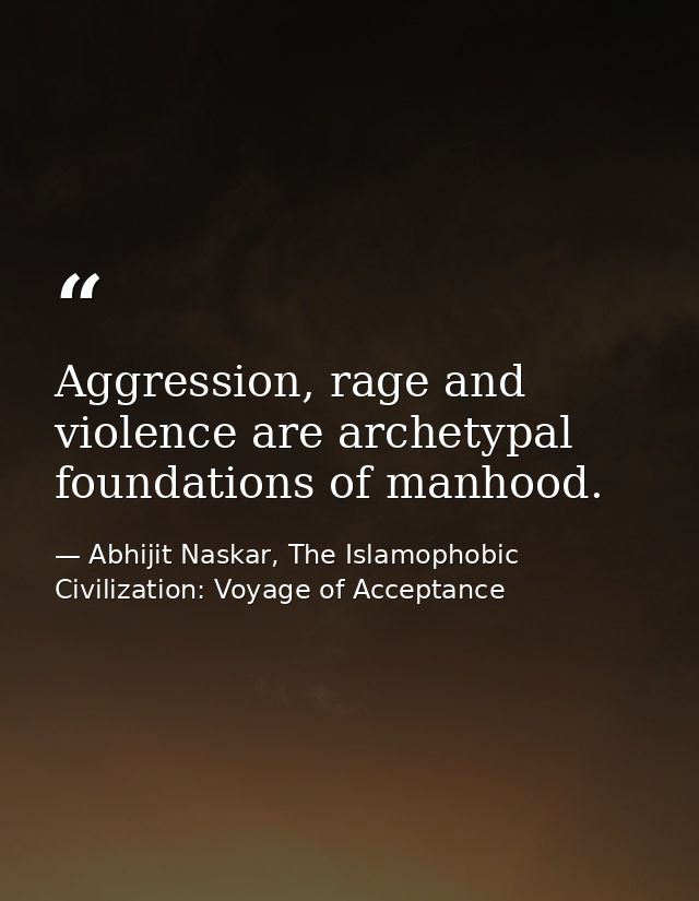 Aggression, rage and violence are archetypal foundations of manhood. — Abhijit Naskar, The Islamophobic Civilization: Voyage of Acceptance