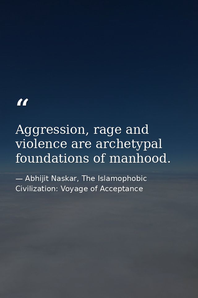 Aggression, rage and violence are archetypal foundations of manhood. — Abhijit Naskar, The Islamophobic Civilization: Voyage of Acceptance