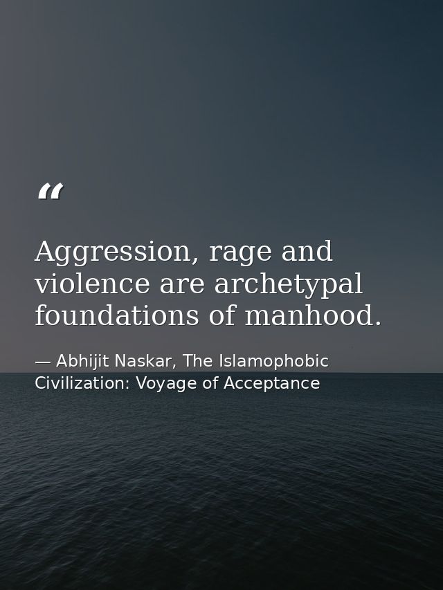 Aggression, rage and violence are archetypal foundations of manhood. — Abhijit Naskar, The Islamophobic Civilization: Voyage of Acceptance