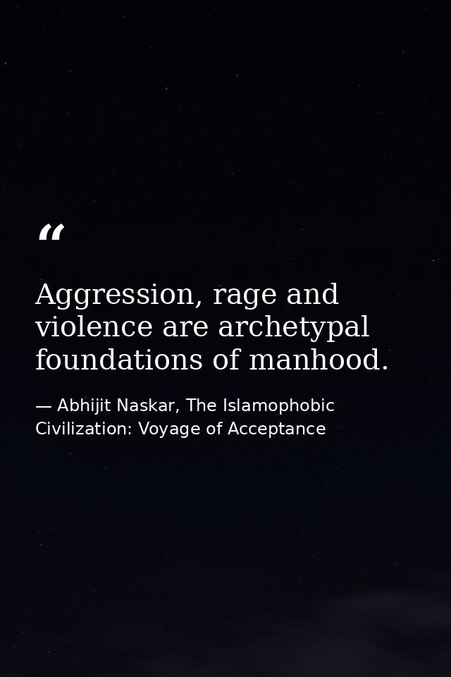 Aggression, rage and violence are archetypal foundations of manhood. — Abhijit Naskar, The Islamophobic Civilization: Voyage of Acceptance