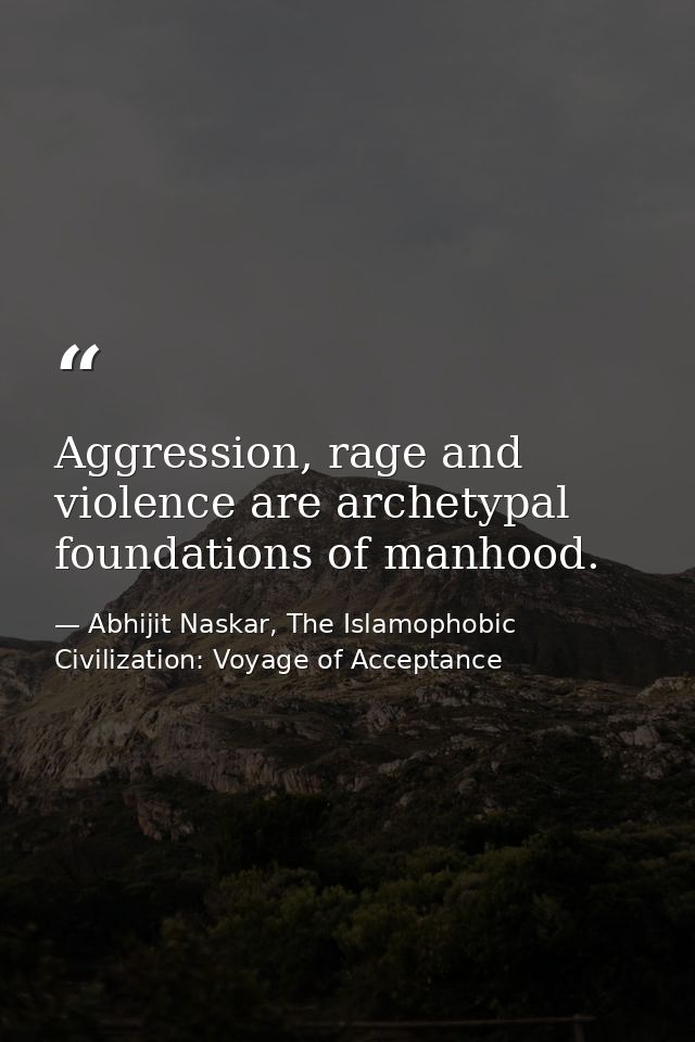 Aggression, rage and violence are archetypal foundations of manhood. — Abhijit Naskar, The Islamophobic Civilization: Voyage of Acceptance