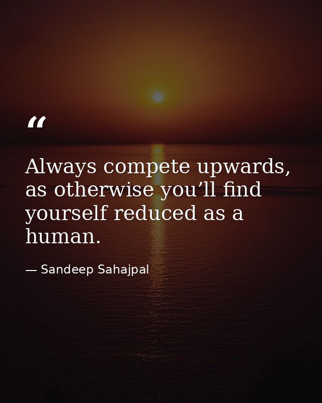 Always compete upwards, as otherwise you’ll find yourself reduced as a human. — Sandeep Sahajpal