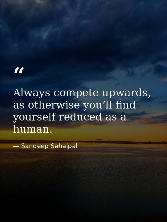 Always compete upwards, as otherwise you’ll find yourself reduced as a human. — Sandeep Sahajpal