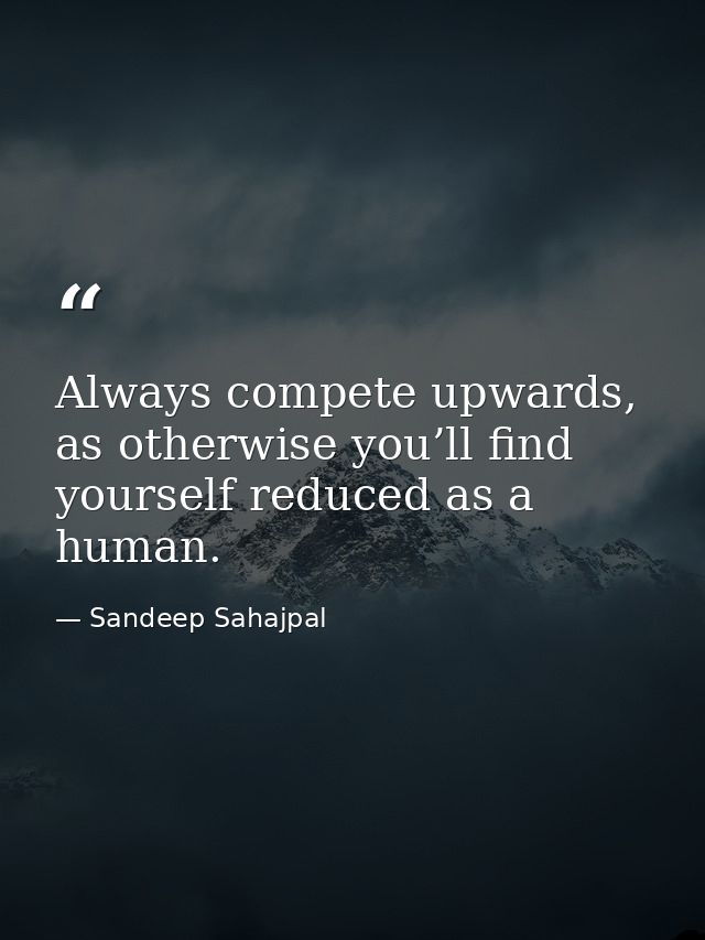 Always compete upwards, as otherwise you’ll find yourself reduced as a human. — Sandeep Sahajpal