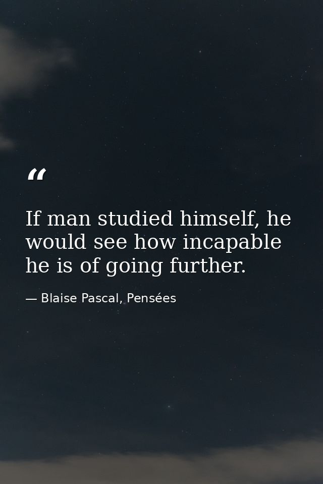 If man studied himself, he would see how incapable he is of going further. — Blaise Pascal, Pensées