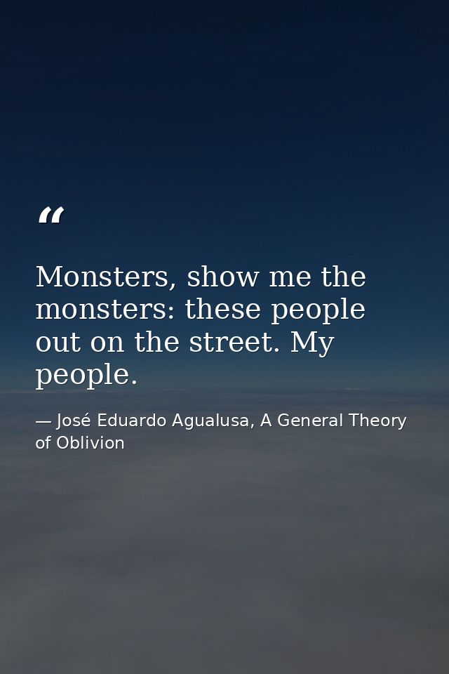 Monsters, show me the monsters: these people out on the street. My people. — José Eduardo Agualusa, A General Theory of Oblivion