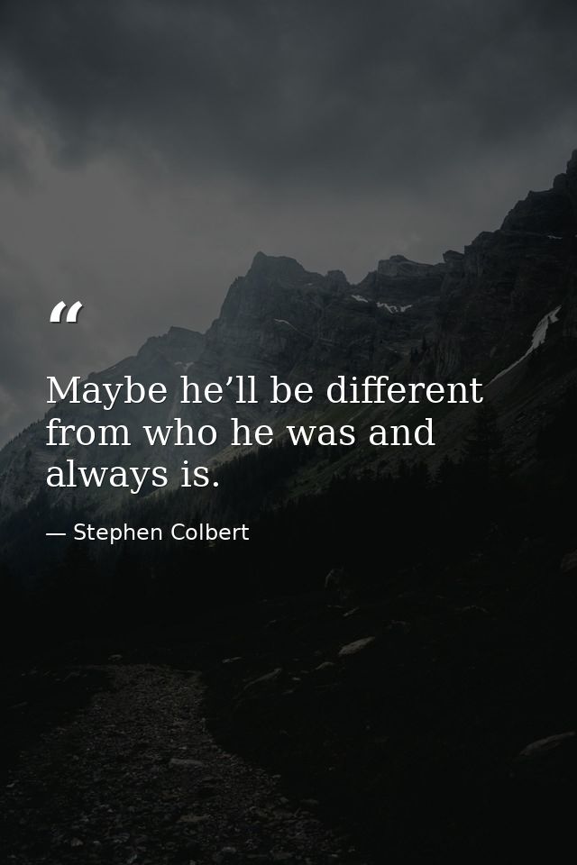 Maybe he’ll be different from who he was and always is. — Stephen Colbert
