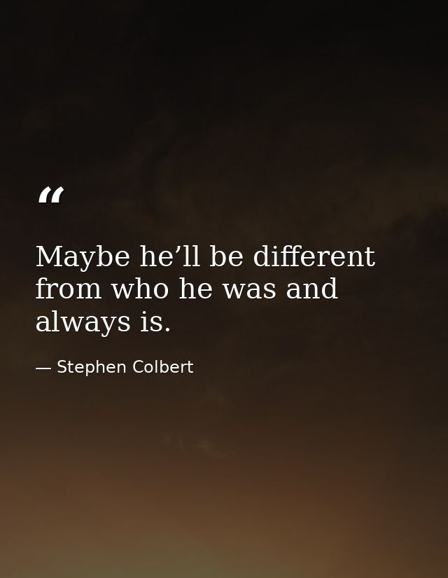 Maybe he’ll be different from who he was and always is. — Stephen Colbert