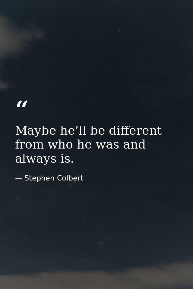 Maybe he’ll be different from who he was and always is. — Stephen Colbert