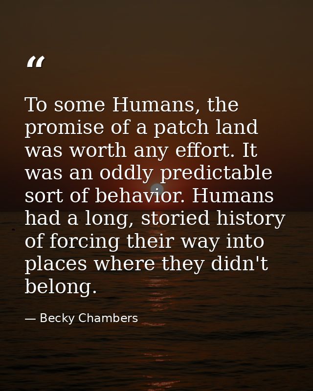 To some Humans, the promise of a patch land was worth any effort. It was an oddly predictable sort of behavior. Humans h — Becky Chambers