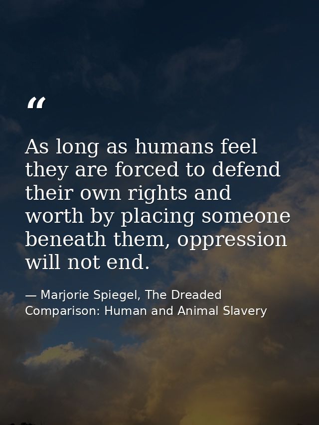 As long as humans feel they are forced to defend their own rights and worth by placing someone beneath them, oppression  — Marjorie Spiegel, The Dreaded Comparison: Human and Animal Slavery