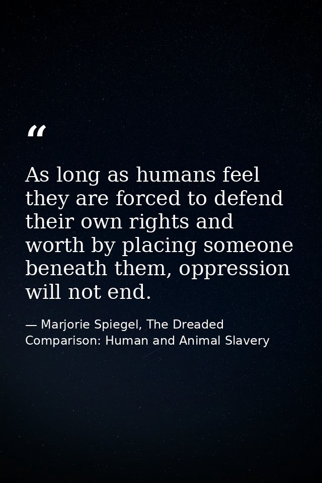 As long as humans feel they are forced to defend their own rights and worth by placing someone beneath them, oppression  — Marjorie Spiegel, The Dreaded Comparison: Human and Animal Slavery