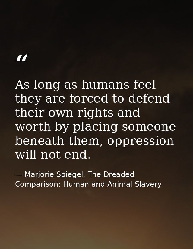 As long as humans feel they are forced to defend their own rights and worth by placing someone beneath them, oppression  — Marjorie Spiegel, The Dreaded Comparison: Human and Animal Slavery